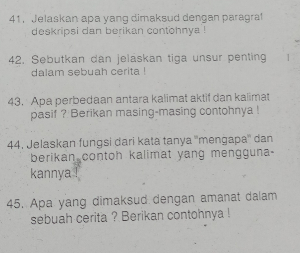 Jelaskan apa yang dimaksud dengan paragraf 
deskripsi dan berikan contohnya ! 
42. Sebutkan dan jeläskan tiga unsur penting 
dalam sebuah cerita ! 
43. Apa perbedaan antara kalimat aktif dan kalimat 
pasif ? Berikan masing-masing contohnya ! 
44. Jelaskan fungsi dari kata tanya ''menġapa'' dan 
berikan contoh kalimat yang mengguna- 
kannya ! 
45. Apa yang dimaksud dengan amanat dalam 
sebuah cerita ? Berikan contohnya !