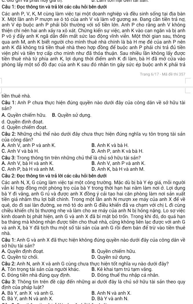 Giu gin và phát nủy gia th.
Câu 1: Đọc thông tin và trả lời các câu hỏi bên dưới
Các anh P, V, K, M cùng làm việc tại một doanh nghiệp và đều sinh sống tại địa bàn
X. Một lần anh P mượn xe ô tô của anh V và làm vỡ gương xe. Đang cần tiền trả nợ,
anh V ép buộc anh P phải bồi thường với số tiền lớn. Anh P cho rằng anh V không
thiện chí nên hai anh xảy ra xô xát. Chứng kiến sự việc, anh K vào can ngăn và bị anh
P vô ý đấy anh K ngã dẫn đến mất sức lao động vĩnh viễn. Một thời gian sau, thông
qua anh M, anh K biết người cho mình thuê nhà chính là bà H mẹ đẻ của anh P nên
anh K đã không trả tiền thuê nhà theo hợp đồng để buộc anh P phải chi trả đủ tiền
viện phí và tiền trợ cấp cho mình như đã thỏa thuận. Sau nhiều lần không lấy được
tiền thuê nhà từ phía anh K, lợi dụng thời điểm anh K đi làm, bà H đã mở cửa vào
phòng lấy một số đồ đạc của anh K sau đó nhắn tin gây sức ép buộc anh K phải trả
Trang 6/17 - Mã đề thi 357
tiền thuê nhà.
Câu 1: Anh P chưa thực hiện đúng quyền nào dưới đây của công dân về sở hữu tài
sản?
A. Quyền chiếm hữu. B. Quyền sử dụng.
d. Quyền định đoạt.
d. Quyền chiếm đoạt.
Câu 2: Những chủ thể nào dưới đây chưa thực hiện đúng nghĩa vụ tôn trọng tài sản
của công dân?
A. Anh V, anh P và anh K. B. Anh K và bà H.
C. Anh V và bà H. D. Anh P, anh K và bà H.
Câu 3: Trong thông tin trên những chủ thế là chủ sở hữu tài sản?
A. Anh V, bà H và anh K. B. Anh V, anh P và anh K.
C. Anh P, bà H và anh M. D. Anh K, bà H và anh M.
Câu 2: Đọc thông tin và trả lời các câu hỏi bên dưới
Các anh N, X, G cùng làm việc tại một công trường. Mặc dù bị bà Y ép giá, mỗi người
vẫn kí hợp đồng một phòng trọ của bà Y trong thời hạn hai năm làm nơi ở. Lợi dụng
bà Y đi vắng, anh G rủ và được anh X đồng ý cải tạo hai căn phòng làm nơi sản xuất
tiền giả nhằm thu lợi bất chính. Trong một lần anh N mượn xe máy của anh X đế về
quê, do đi sai làn đường, xe mô tô do anh G điều khiến đã va chạm với chị L đi cùng
chiều khiến chị bị thương nhẹ và làm cho xe máy của anh N bị hỏng nặng. Lo sợ việc
kinh doanh bị phát hiện, anh G và anh X đã bí mật bỏ trốn. Trong khi đó, do quá hạn
ba tháng mà không nhận được tiền cho thuê nhà, cũng không liên lạc được với anh G
và anh X, bà Y đã tịch thu một số tài sản của anh G rồi đem bán để trừ vào tiền thuê
nhà.
Câu 1: Anh G và anh X đã thực hiện không đúng quyền nào dưới đây của công dân về
sở hữu tài sán?
A. Quyền định đoạt. B. Quyền chiếm hữu.
C. Quyền từ chối. D. Quyền sử dụng.
Câu 2: Anh N, anh X và anh G cùng chưa thực hiện tốt nghĩa vụ nào dưới đây?
A. Tôn trọng tài sản của người khác. B. Kê khai tạm trú tạm vắng.
C. Đóng tiền nhà đúng quy định. D. Đóng thuế thu nhập cá nhân.
Câu 3: Thông tin trên đề cập đến những ai dưới đây là chủ sở hữu tài sản theo quy
định của pháp luật?
A. Bà Y, anh X và anh G. B. Anh N và anh X.
C. Bà Y, anh N và anh X. D. Bà Y và anh N.