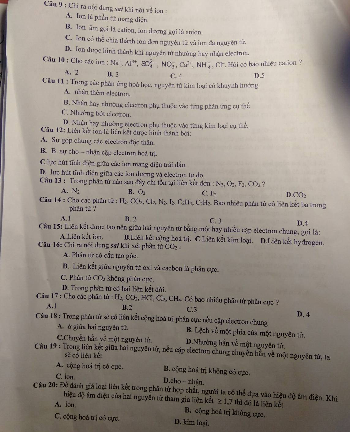 Chỉ ra nội dung sai khi nói về ion :
A. Ion là phần tử mang điện.
B. Ion âm gọi là cation, ion dương gọi là anion.
C. Ion có thể chia thành ion đơn nguyên tử và ion đa nguyên tử.
D. Ion được hình thành khi nguyên tử nhường hay nhận electron.
Câu 10 : Cho các ion : Na^+,Al^(3+),SO_4^((2-),NO_3^-,Ca^2+),NH_4^(+ , Clˉ. Hỏi có bao nhiêu cation ?
A. 2 B. 3 C. 4 D.5
Câu 11 : Trong các phản ứng hoá học, nguyên tử kim loại có khuynh hướng
A. nhận thêm electron.
B. Nhận hay nhường electron phụ thuộc vào từng phản ứng cụ thể
C. Nhường bớt electron.
D. Nhận hay nhường electron phụ thuộc vào từng kim loại cụ thể.
Câu 12: Liên kết ion là liên kết được hình thành bởi:
A. Sự góp chung các electron độc thân.
B. B. sự cho - nhận cặp electron hoá trị.
Clực hút tĩnh điện giữa các ion mang điện trái dấu.
D. lực hút tĩnh điện giữa các ion dương và electron tự do.
Câu 13 : Trong phân tử nào sau đây chi tồn tại liên kết đơn : N_2),O_2,F_2,CO_2 ?
A. N_2 B. O_2 C. F_2 CO_2
D.
Câu 14 : Cho các phân tử : H_2,CO_2,Cl_2,N_2,I_2,C_2H_4,C_2H_2. Bao nhiêu phân tử có liên kết ba trong
phân tử ?
A.1 B. 2 C. 3
D.4
Câu 15: Liên kết được tạo nên giữa hai nguyên tử bằng một hay nhiều cặp electron chung, gọi là:
A.Liên kết ion. B.Liên kết cộng hoá trị. C.Liên kết kim loại. D.Liên kết hyđrogen.
Câu 16: Chỉ ra nội dung sai khi xét phân tử CO_2:
A. Phân tử có cấu tạo góc.
B. Liên kết giữa nguyên tử oxi và cacbon là phân cực.
C. Phân tử CO_2 không phân cực.
D. Trong phân tử có hai liên kết đôi.
Câu 17 : Cho các phân tử : H_2,CO_2,HCl, Cl₂, CH4. Có bao nhiêu phân tử phân cực ?
A.1 B.2 C.3
D. 4
Câu 18 : Trong phân tử sẽ có liên kết cộng hoá trị phân cực nếu cặp electron chung
A. ở giữa hai nguyên tử.  B. Lệch về một phía của một nguyên tử.
C.Chuyền hằn về một nguyên tử. D.Nhường hẳn về một nguyên tử.
Câu 19 : Trong liên kết giữa hai nguyên tử, nếu cặp electron chung chuyển hằn về một nguyên tử, ta
sẽ có liên kết
A. cộng hoá trị có cực. B. cộng hoá trị không có cực.
C. ion.  D.cho - nhận.
Câu 20: Để đánh giá loại liên kết trong phân tử hợp chất, người ta có thể dựa vào hiệu độ âm điện. Khi
hiệu độ âm điện của hai nguyên tử tham gia liên kết ≥ 1. ,7 thì đó là liên kết
A. ion. B. cộng hoá trị không cực.
C. cộng hoá trị có cực. D. kim loại.