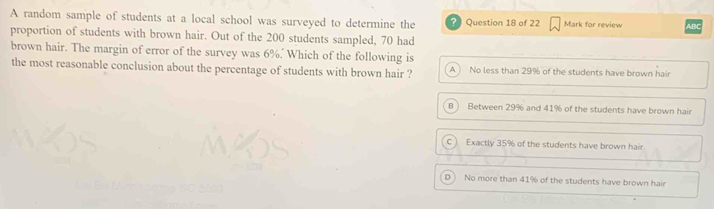 A random sample of students at a local school was surveyed to determine the ? Question 18 of 22 Mark for review ABC
proportion of students with brown hair. Out of the 200 students sampled, 70 had
brown hair. The margin of error of the survey was 6%. Which of the following is
the most reasonable conclusion about the percentage of students with brown hair ? A No less than 29% of the students have brown hair
B  Between 29% and 41% of the students have brown hair
C  Exactly 35% of the students have brown hair
D ) No more than 41% of the students have brown hair