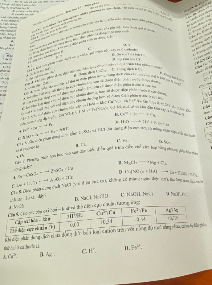 xây ra trên bể mặt các điện cực đưới tác
0 li hoặc chất điện li nóng chây
Phân HI. (2,0 à
rống (1) và (2) lần lượt là
Họ và tên HS:
). Trong mỗi ý a)
D. trao đổi tơn; dòn B. oxi hóa - khứ; dòng ở
c, ở đây chúng kỷ kiển tra thường xuyên - Hóa học 12 - Điện phât
1) Chiếc thia đượ
trinh điện phân, nhân
ò đây chúng bì 
PHAN I. (3,0 điểm) Cầu trắc nghiệm nhiều phương ăn lựu chọn. Thi sinh trú lới từ câu 1 đến sáa 9 Mề
Câu 10, Hình về =
5) Quá trình xảy
âu bởi thi sinh chỉ chọn một phương án
lương (cation)
B. (a) Phán ứng exỉ hóa - khử xây ra trong pin điện hóa là tự diễn biển, trong bình điện phần là không tự để :) Sau phản ứng
dây chúng bị
Về về quả trìn Câu 1. Cho các phát biểu sau:
6 dây chúng b
(h) Cực dượng của hình điện phần được gọi là cathode, của pin điện hóa được gọi là anode
d) Trong quá trì
Câu 1I. Điện 
và có khỉ thoá
Đôi Dông điện được sử dụng trong bình điện phân là dòng điện một chiều
D. ! D. 4
điện phân K C. 3
b) Khí thoát 
hiểm
) Dung dịch
B. to
) Phản ứng oxi hóa - khử trong điện phân sinh ra dồng điện
B. Sự oxi hóa ion Cl.
c) Trong quá
D. lo D. Sự khử ion Cị
d) Sau quá 1
1  phân tre Số phát biểu không đùng B. 2
phân trẻ Câu 2, Khi điện phân muối NaCl nóng chây, quá trình não xây ra ở cathode
phân 1I1.
C. Ca A. /
C. CF A. Sự khứ ion Na*,
B. Dung dịch CuCl₂. C. Dung dịch KCl
Câu 3. Khi điện phân dung dịch nào sau đây, tại cathode xảy ra quá trình khủ phân tứ nước
Câu 12. Tỉ
đánh số ki
(1) F
ode xã) C. Sự oxi hóa ion Na*
D. Dung dịch FeClo (2) (.
Oxi i
ựe tr
Cho các
y ox
A. Dung dịch ZnCl₃.
Câu 4. Phát biểu nào sau đây về thứ tự điện phân trong dung dịch của các ion kim loại ở điện cục là đùng
N B. Jon kim loại ứng với thể điện cực chuẩn âm hơn sẽ được điện phân trước ở cực âm
C
A. Jon kim loại ứng với thể điện cực chuẩn âm hơn sẽ được điện phân trước ở cực dương
u đu điện  trước ở cực âm,
C. Ion kim loại ứng với thể điện cực chuẩn dương hơn sẽ được điện phân trước ở cực dương
Thể
Hãy s
Xể D. Ion kim loại ứng với thể điện cực chuẩn dương hơn
diện phân dung dịch gồm Câu 5. Cho thể điện cực chuẩn của cặp oxỉ hóa - khử Cu^(2+)/Cu và Fe^(2+) /Fe lần lượt là
+0.34Vvi-0.44V Khi
B. Câu
Cu(NO_3)_2 2 0,1 M và Fe(NO_3) 2 0,1 M, quả trình khử đầu tiên xảy ra ở cathode là Cu^(2+)+2eto Cu.
trao
Câu
A. Fe^(2+)+2eto Fe.
D. H_2Oto 2H^++^1/_2O_2+2e Câ
C. 2H_2O+2e= H_2+2OH^-. CuSO_4 4 và HCI (sử dụng điện cực trơ, có màng ngân xốp), chất khi thoát 1
ra ở cathode là  Câu 6. Khi điện phân dung dịch gồm (
B. Cl₂. C. H_2. D. SO_2
C
Câu 7. Phương trình hoá học nào sau đây biểu diễn quá trình điều chế kim loại bằng phương pháp điện phân
A. O_2.
B. MgCl_2to Mg+Cl_2
nóng chây?
A. Zn+CuSO_4to ZnSO_4+Cu.
D. Cu(NO_3)_2+H_2Oto Cu+2HNO_3+H_2O_2.
C. 2Al+Cr_2O_3to Al_2O_3+2Cr.
Câu 8. Điện phân dung dịch NaCl (với điện cực trơ, không có màng ngăn điện cực), thu được dung địch chứna
chất tan nào sau đây? B. NaCl, NaClO. C. NaOH, NaCl. D. NaOH,HCl
ẩn tương ứng:
Khi điện phân dung
thứ hai ở cathode là
A. Cu^(2+). B. Ag^+. C. H^+. D. Fe^(2+).