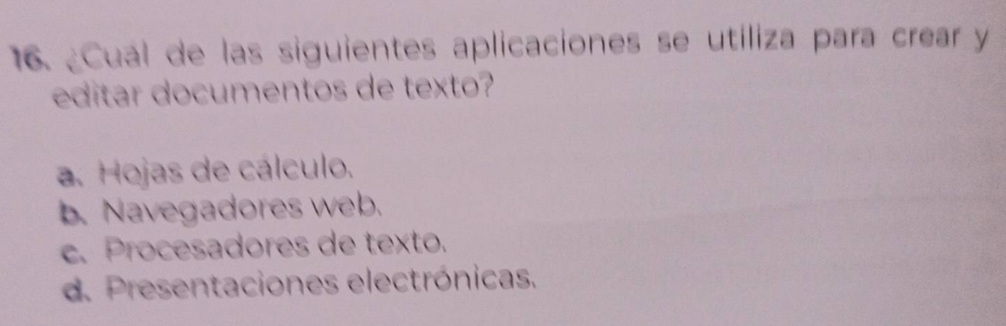 ¿Cual de las siguientes aplicaciones se utiliza para crear y
editar documentos de texto?
a. Hojas de cálculo.
b. Navegadores web.
c. Procesadores de texto.
d. Presentaciones electrónicas.