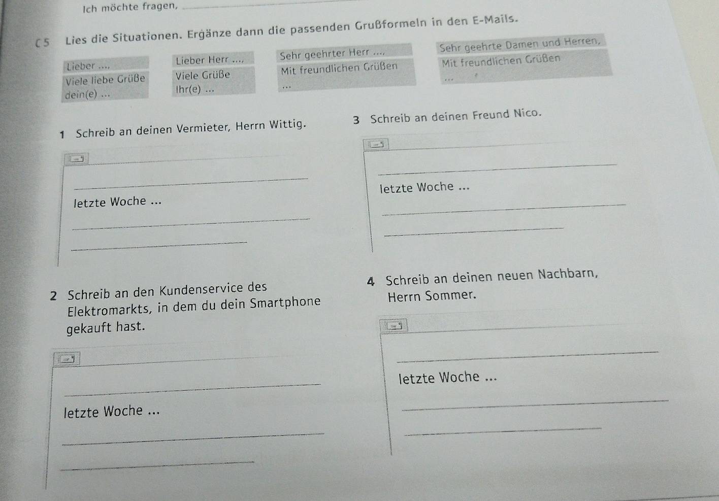 Ich möchte fragen,_ 
(5 Lies die Situationen. Ergänze dann die passenden Grußformeln in den E-Mails. 
Lieber .... Sehr geehrter Herr .... Sehr geehrte Damen und Herren, 
Lieber Herr .... 
Viele liebe Grüße Viele Grüße Mit freundlichen Grüßen Mit freundlichen Grüßen 
. 
dein(e) ... Ihr(e) ... 
1 Schreib an deinen Vermieter, Herrn Wittig. 3 Schreib an deinen Freund Nico. 
_ 
_ 
_ 
letzte Woche ... letzte Woche ... 
_ 
_ 
_ 
2 Schreib an den Kundenservice des 4 Schreib an deinen neuen Nachbarn, 
Elektromarkts, in dem du dein Smartphone Herrn Sommer. 
gekauft hast. 
1 
_ 
_ 
letzte Woche ... 
letzte Woche ... 
_ 
_ 
_ 
_