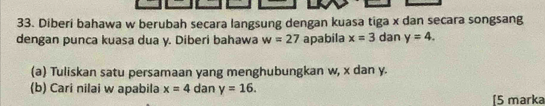 Diberi bahawa w berubah secara langsung dengan kuasa tiga x dan secara songsang 
dengan punca kuasa dua y. Diberi bahawa w=27 apabila x=3 dan y=4. 
(a) Tuliskan satu persamaan yang menghubungkan w, x dan y. 
(b) Cari nilai w apabila x=4 dan y=16. 
5 marka