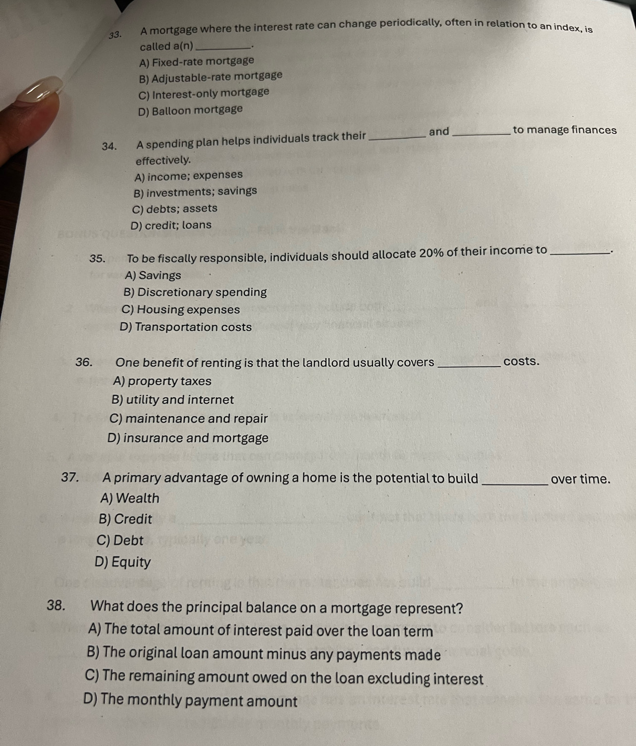 A mortgage where the interest rate can change periodically, often in relation to an index, is
called a(n)_ _.
A) Fixed-rate mortgage
B) Adjustable-rate mortgage
C) Interest-only mortgage
D) Balloon mortgage
34. A spending plan helps individuals track their_
and_ to manage finances
effectively.
A) income; expenses
B) investments; savings
C) debts; assets
D) credit; loans
35. To be fiscally responsible, individuals should allocate 20% of their income to_
.
A) Savings
B) Discretionary spending
C) Housing expenses
D) Transportation costs
36. One benefit of renting is that the landlord usually covers _costs.
A) property taxes
B) utility and internet
C) maintenance and repair
D) insurance and mortgage
37. A primary advantage of owning a home is the potential to build _over time.
A) Wealth
B) Credit
C) Debt
D) Equity
38. What does the principal balance on a mortgage represent?
A) The total amount of interest paid over the loan term
B) The original loan amount minus any payments made
C) The remaining amount owed on the loan excluding interest
D) The monthly payment amount