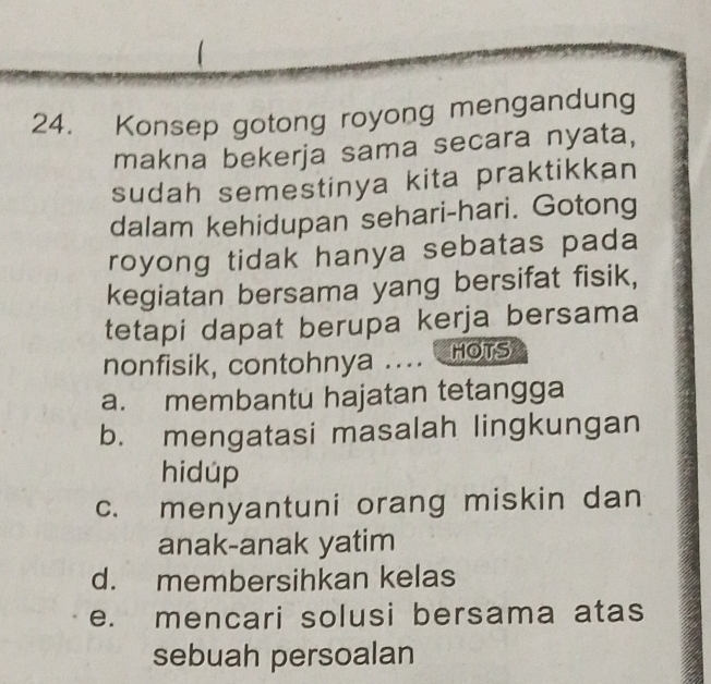 Konsep gotong royong mengandung
makna bekerja sama secara nyata,
sudah semestinya kita praktikkan
dalam kehidupan sehari-hari. Gotong
royong tidak hanya sebatas pada
kegiatan bersama yang bersifat fisik,
tetapi dapat berupa kerja bersama
nonfisik, contohnya .... HOTS
a. membantu hajatan tetangga
b. mengatasi masalah lingkungan
hidúp
c. menyantuni orang miskin dan
anak-anak yatim
d. membersihkan kelas
e. mencari solusi bersama atas
sebuah persoalan