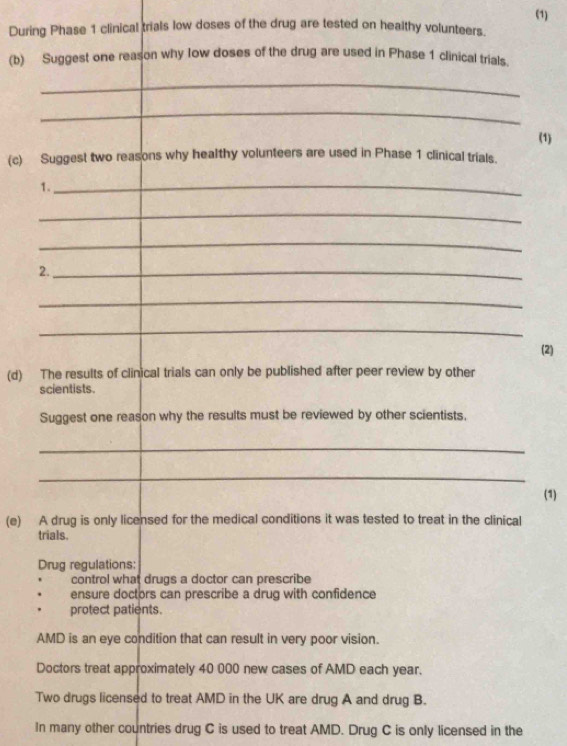 (1)
During Phase 1 clinical trials low doses of the drug are tested on healthy volunteers.
(b) Suggest one reason why low doses of the drug are used in Phase 1 clinical trials.
_
_
(1)
(c) Suggest two reasons why healthy volunteers are used in Phase 1 clinical trials.
1._
_
_
2._
_
_
(2)
(d) The results of clinical trials can only be published after peer review by other
scientists.
Suggest one reason why the results must be reviewed by other scientists.
_
_
(1)
(e) A drug is only licensed for the medical conditions it was tested to treat in the clinical
trials.
Drug regulations:
control what drugs a doctor can prescribe
ensure doctors can prescribe a drug with confidence
protect patients.
AMD is an eye condition that can result in very poor vision.
Doctors treat approximately 40 000 new cases of AMD each year.
Two drugs licensed to treat AMD in the UK are drug A and drug B.
In many other countries drug C is used to treat AMD. Drug C is only licensed in the