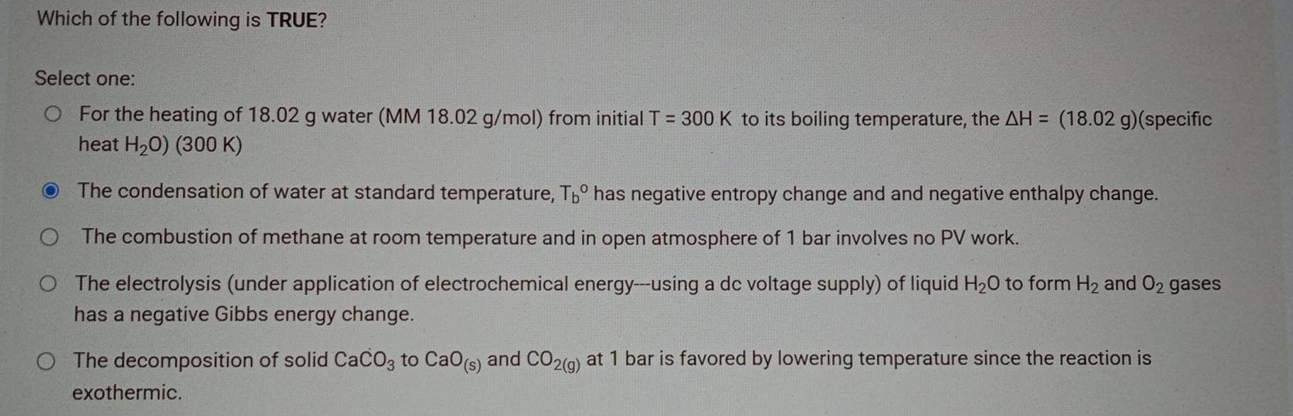 Which of the following is TRUE?
Select one:
For the heating of 18.02 g water (MM 18.02 g/mol) from initial T=300K to its boiling temperature, the △ H=(18.02g) (specific
heat H_2O) (300 K)
The condensation of water at standard temperature, T_b^((circ) has negative entropy change and and negative enthalpy change.
The combustion of methane at room temperature and in open atmosphere of 1 bar involves no PV work.
The electrolysis (under application of electrochemical energy---using a dc voltage supply) of liquid H_2)O to form H_2 and O_2 gases
has a negative Gibbs energy change.
The decomposition of solid CaCO_3 to CaO_(s) and CO_2(g) at 1 bar is favored by lowering temperature since the reaction is
exothermic.