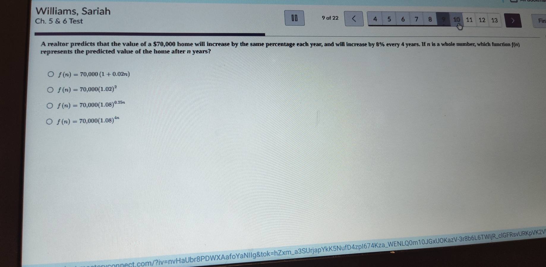 Williams, Sariah
.0
Ch. 5 & 6 Test 9 of 22 4 5 6 7 8 9 10 11 12 13 Fin
A realtor predicts that the value of a $70,000 home will increase by the same percentage each year, and will increase by 8% every 4 years. If n is a whole number, which function f(n)
represents the predicted value of the home after n years?
f(n)=70,000(1+0.02n)
f(n)=70,000(1.02)^2
f(n)=70,000(1.08)^0.25n
f(n)=70,000(1.08)^4n
onnect.com/?iv=nvHaUbr8PDWXAafoYaNIIg&tok=hZxm_a3SUrjapYkK5NufD4zpI674Kza_WENLQ0m10JGxUOKazV-3r8b6L6TWljR_clGFRsvURKpVK2V