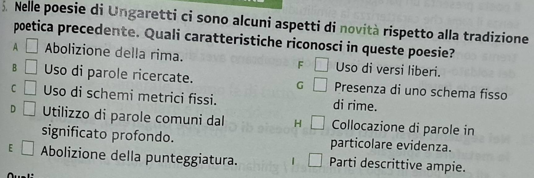 Nelle poesie di Ungaretti ci sono alcuni aspetti di novità rispetto alla tradizione
poetica precedente. Quali caratteristiche riconosci in queste poesie?
A □ Abolizione della rima. □ Uso di versi liberi.
F
B □ Uso di parole ricercate. Presenza di uno schema fisso
G □
C □ Uso di schemi metrici fissi. di rime.
D □ Utilizzo di parole comuni dal Collocazione di parole in
H □ 
significato profondo. particolare evidenza.
E □ Abolizione della punteggiatura.
| □ Parti descrittive ampie.