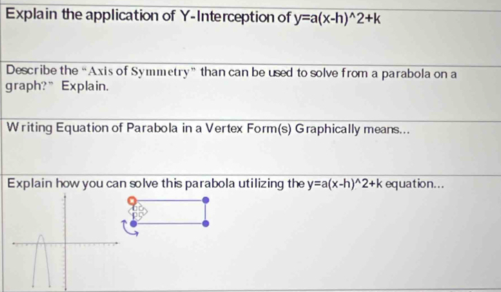 Explain the application of Y-Interception of y=a(x-h)^wedge 2+k
Describe the “Axis of Symmetry” than can be used to solve from a parabola on a
graph?”Explain.
Writing Equation of Parabola in a Vertex Form(s) Graphically means...
Explain how you can solve this parabola utilizing the y=a(x-h)^wedge 2+k equation...