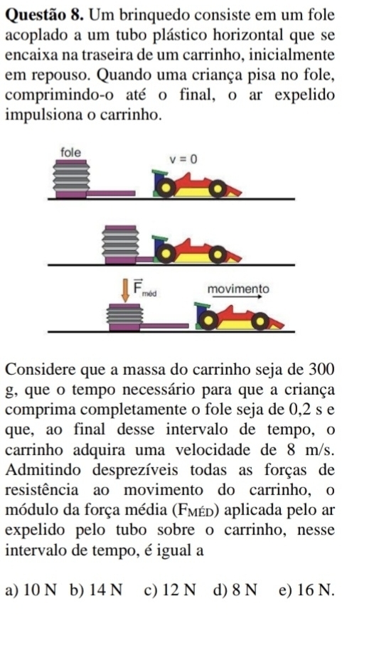 Um brinquedo consiste em um fole
acoplado a um tubo plástico horizontal que se
encaixa na traseira de um carrinho, inicialmente
em repouso. Quando uma criança pisa no fole,
comprimindo-o até o final, o ar expelido
impulsiona o carrinho.
Considere que a massa do carrinho seja de 300
g, que o tempo necessário para que a criança
comprima completamente o fole seja de 0,2 s e
que, ao final desse intervalo de tempo, o
carrinho adquira uma velocidade de 8 m/s.
Admitindo desprezíveis todas as forças de
resistência ao movimento do carrinho, o
módulo da força média (Fмέь) aplicada pelo ar
expelido pelo tubo sobre o carrinho, nesse
intervalo de tempo, é igual a
a) 10 N b) 14 N c) 12 N d) 8 N e) 16 N.