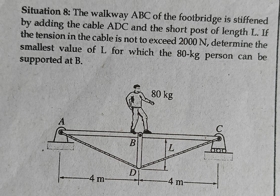 Situation 8: The walkway ABC of the footbridge is stiffened 
by adding the cable ADC and the short post of length L. If 
the tension in the cable is not to exceed 2000 N, determine the 
smallest value of L for which the 80-kg person can be 
supported at B.
80 kg
A 
C 
B 
L 
D
4 m 4 m