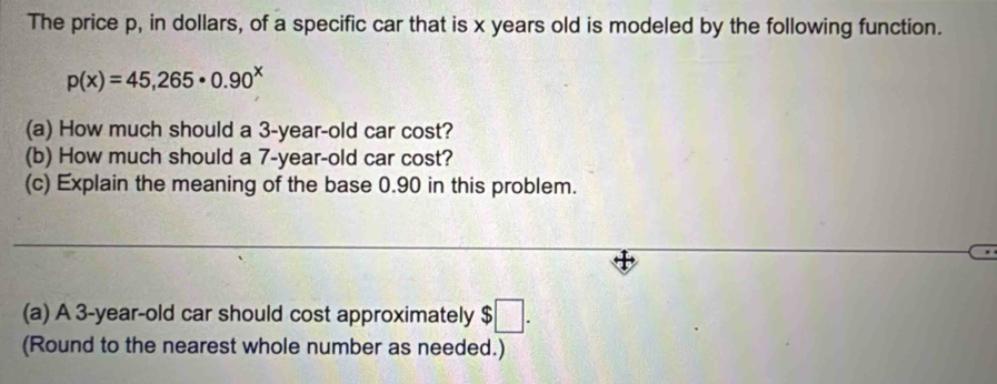 The price p, in dollars, of a specific car that is x years old is modeled by the following function.
p(x)=45,265· 0.90^x
(a) How much should a 3-year-old car cost? 
(b) How much should a 7-year-old car cost? 
(c) Explain the meaning of the base 0.90 in this problem. 
(a) A 3-year-old car should cost approximately $□. 
(Round to the nearest whole number as needed.)