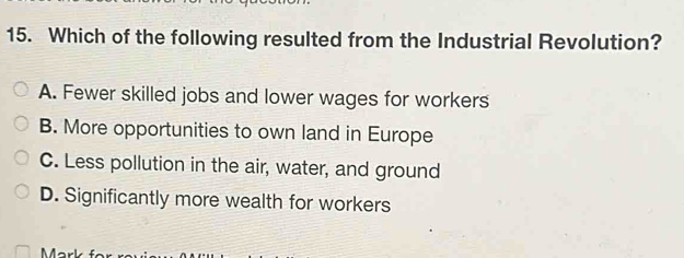 Which of the following resulted from the Industrial Revolution?
A. Fewer skilled jobs and lower wages for workers
B. More opportunities to own land in Europe
C. Less pollution in the air, water, and ground
D. Significantly more wealth for workers
Marl