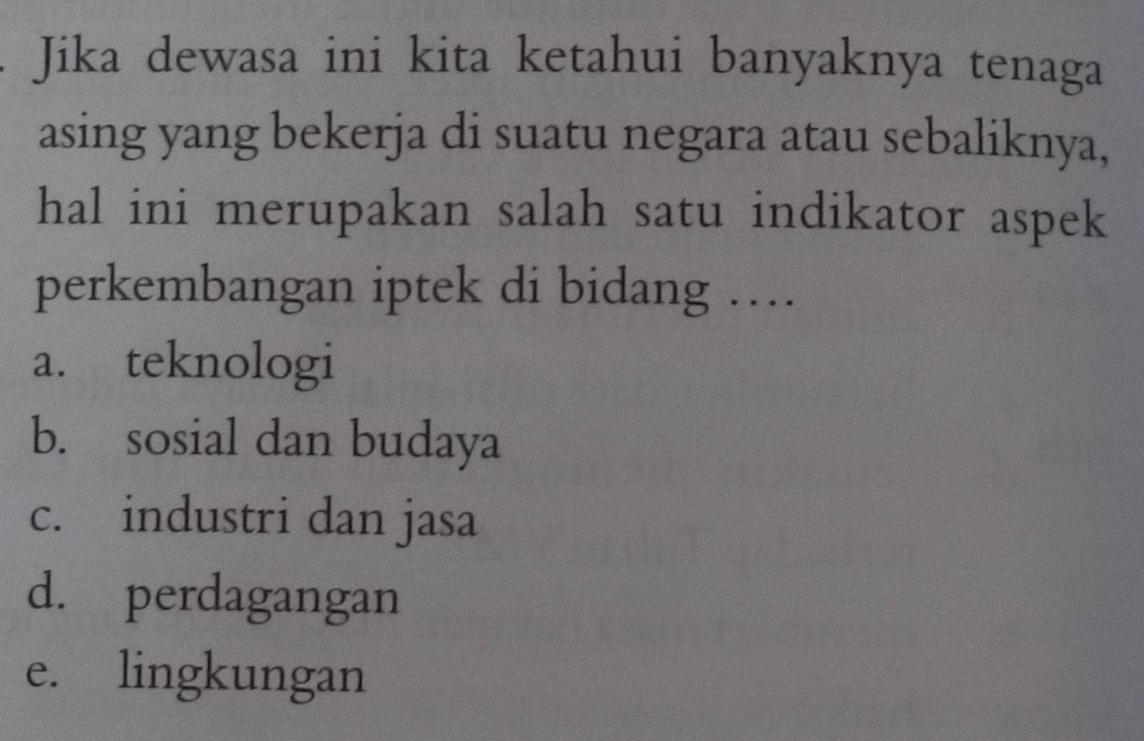 Jika dewasa ini kita ketahui banyaknya tenaga
asing yang bekerja di suatu negara atau sebaliknya,
hal ini merupakan salah satu indikator aspek
perkembangan iptek di bidang …
a. teknologi
b. sosial dan budaya
c. industri dan jasa
d. perdagangan
e. lingkungan