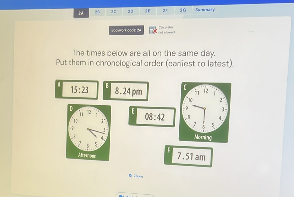 2A 2B 2C 2D 2E 2F 2G Summary 
Calculator 
Bookwork code: 2A not allowed 
The times below are all on the same day. 
Put them in chronological order (earliest to latest). 
A 
15:23 B 8 . 24 pm 
11 12 1 
10 2 ' 
D 12 1
11 
E 
9
3 - 
10 2°
08:42 8 4、
7 5
-9 3- 
6
-8 4、 
Morning 
7 5
6 
F 
Afternoon 7 .51 am 
Q Zoom