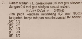 Dalam wadah 5 L, direaksikan 0,5 mol gas nitrogen
dengan 0,4 mol gas oksigen sesuai reaksi :
N_2(g)+O_2(g)leftharpoons 2NO(g)
Jika pada keadaan setimbang 0,2 mol NO(g)
terbentuk, harga tetapan kesetimbangan Kc adalah
(A) 1/3
(B) 2/3
(C) 4/9
(D) 9/4
(E) 3/2