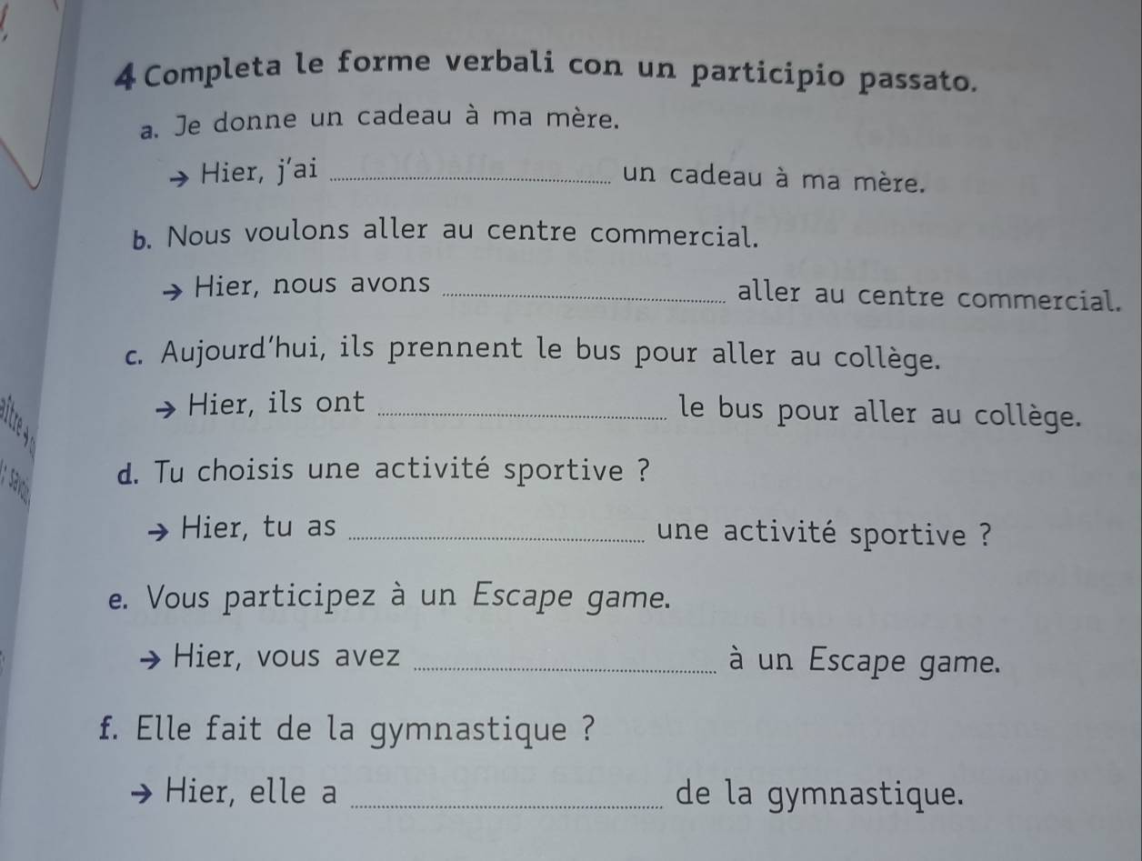 4Completa le forme verbali con un participio passato. 
a. Je donne un cadeau à ma mère. 
Hier, j’ai_ 
un cadeau à ma mère. 
b. Nous voulons aller au centre commercial. 
Hier, nous avons _aller au centre commercial. 
c. Aujourd’hui, ils prennent le bus pour aller au collège. 
Hier, ils ont _le bus pour aller au collège. 
; Sr 
d. Tu choisis une activité sportive ? 
Hier, tu as _une activité sportive ? 
e. Vous participez à un Escape game. 
Hier, vous avez _à un Escape game. 
f. Elle fait de la gymnastique ? 
Hier, elle a _de la gymnastique.