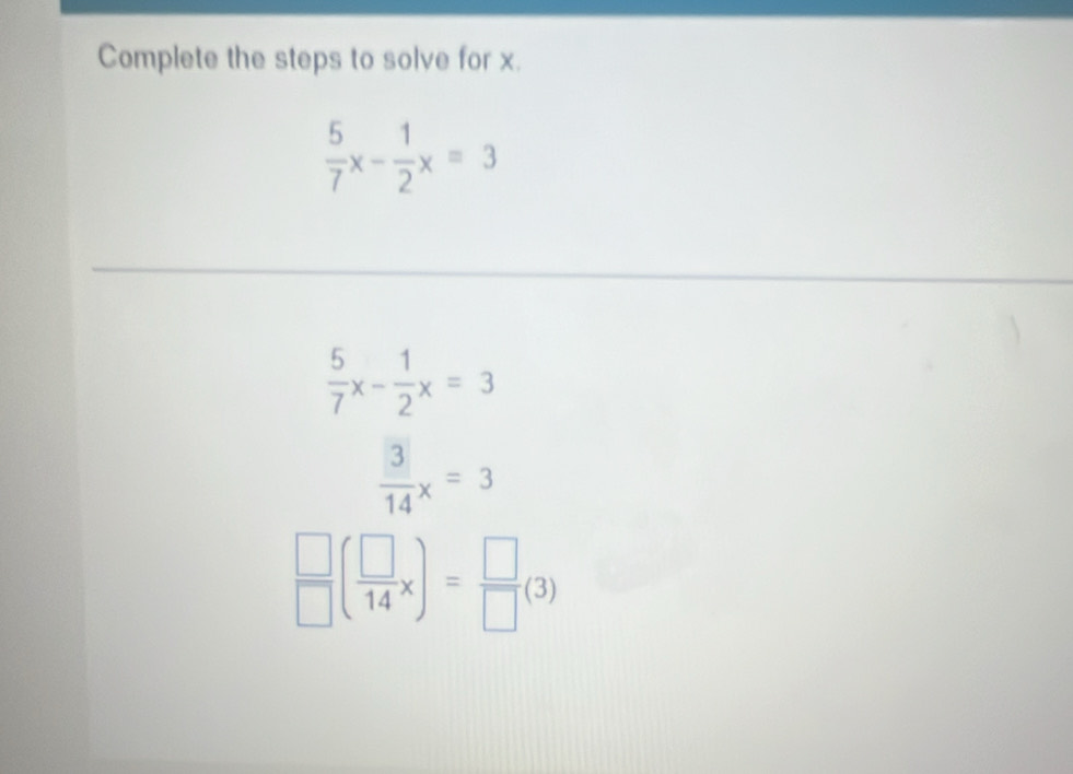 Complete the steps to solve for x.
 5/7 x- 1/2 x=3
 5/7 x- 1/2 x=3
 3/14 x=3
 □ /□  ( □ /14 x)= □ /□  (3)