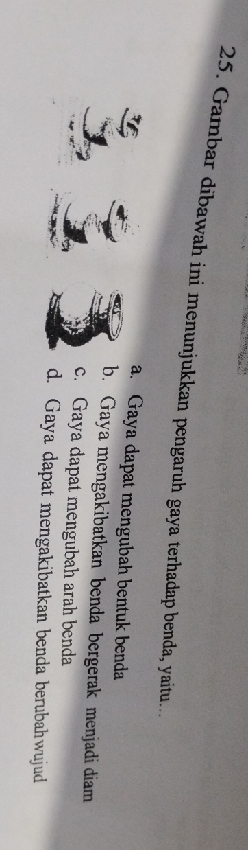 Gambar dibawah ini menunjukkan pengaruh gaya terhadap benda, yaitu..
a. Gaya dapat mengubah bentuk benda
b. Gaya mengakibatkan benda bergerak menjadi diam
c. Gaya dapat mengubah arah benda
d. Gaya dapat mengakibatkan benda berubahwujud