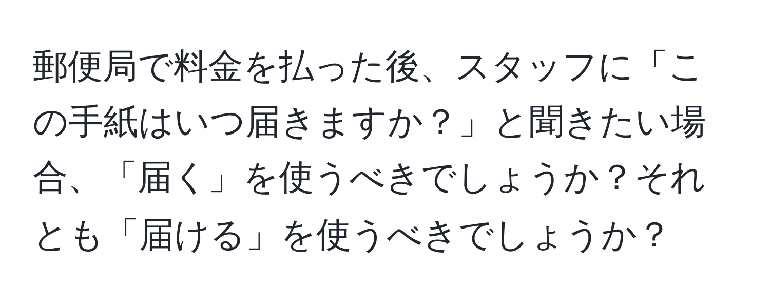 郵便局で料金を払った後、スタッフに「この手紙はいつ届きますか？」と聞きたい場合、「届く」を使うべきでしょうか？それとも「届ける」を使うべきでしょうか？