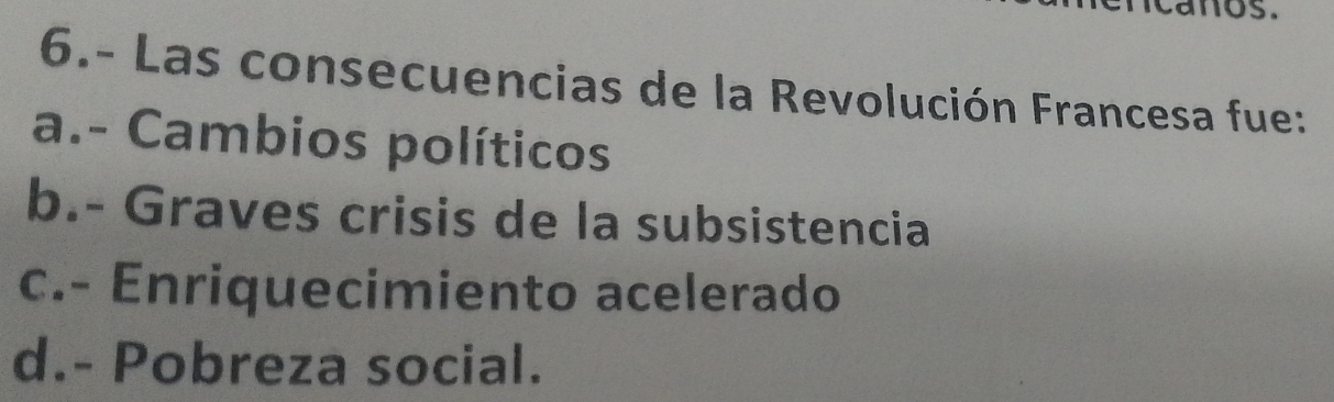 mos .
6.- Las consecuencias de la Revolución Francesa fue:
a.- Cambios políticos
b.- Graves crisis de la subsistencia
c.- Enriquecimiento acelerado
d.- Pobreza social.