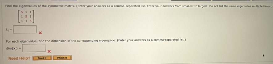 Find the eigenvalues of the symmetric matrix. (Enter your answers as a comma-separated list. Enter your answers from smallest to largest. Do not list the same eigenvalue multiple times.)
beginbmatrix 5&1&1 1&5&1 1&1&5endbmatrix
lambda _l=□ *
For each eigenvalue, find the dimension of the corresponding eigenspace. (Enter your answers as a comma-separated list.)
dim(x_i)=□ *
Need Help? Read it Watch II