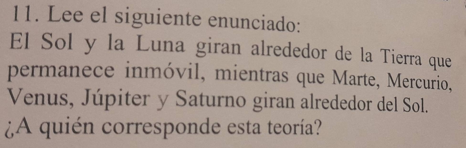 Lee el siguiente enunciado: 
El Sol y la Luna giran alrededor de la Tierra que 
permanece inmóvil, mientras que Marte, Mercurio, 
Venus, Júpiter y Saturno giran alrededor del Sol. 
¿A quién corresponde esta teoría?