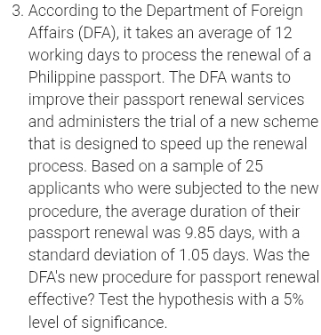 According to the Department of Foreign 
Affairs (DFA), it takes an average of 12
working days to process the renewal of a 
Philippine passport. The DFA wants to 
improve their passport renewal services 
and administers the trial of a new scheme 
that is designed to speed up the renewal 
process. Based on a sample of 25
applicants who were subjected to the new 
procedure, the average duration of their 
passport renewal was 9.85 days, with a 
standard deviation of 1.05 days. Was the 
DFA's new procedure for passport renewal 
effective? Test the hypothesis with a 5%
level of significance.