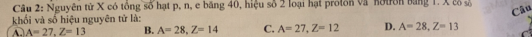 Nguyên tử X có tổng số hạt p, n, e băng 40, hiệu số 2 loại hạt proton và notron bằng 1. X có số
Câu
khối và số hiệu nguyên tử là:
A. A=27, Z=13 B. A=28, Z=14 C. A=27, Z=12 D. A=28, Z=13