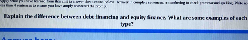 Apply what you have learned from this unit to answer the question below. Answer in complete sentences, remembering to check grammar and spelling. Write no 
ess than 4 sentences to ensure you have amply answered the prompt. 
Explain the difference between debt financing and equity finance. What are some examples of each 
type?