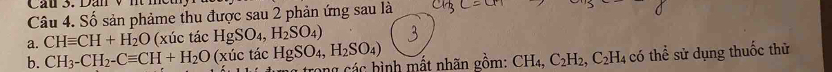 Cầu 3. Dan v nt meh
Câu 4. Số sản phảme thu được sau 2 phản ứng sau là
a. CHequiv CH+H_2O (xúc tác HgSO_4,H_2SO_4)
b. CH_3-CH_2-Cequiv CH+H_2O (xúc tác HgSO_4, H_2SO_4)
rong các bình mất nhãn gồm: CH_4, C_2H_2, C_2H_4 4 có thể sử dụng thuốc thử