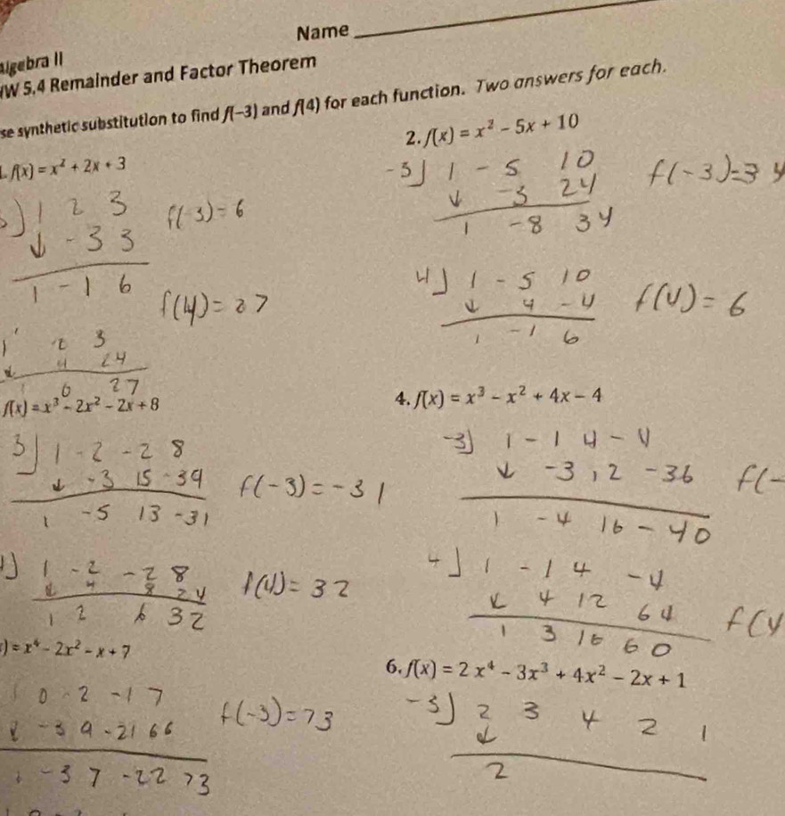 Name 
_ 
lgebra II 
W 5.4 Remainder and Factor Theorem 
se synthetic substitution to find f(-3) and f(4) for each function. Two answers for each. 
2. f(x)=x^2-5x+10
f(x)=x^2+2x+3
f(x)=x^3-2x^2-2x+8
4. f(x)=x^3-x^2+4x-4
)=x^4-2x^2-x+7
6. f(x)=2x^4-3x^3+4x^2-2x+1