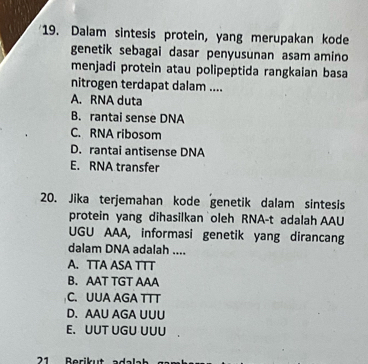 Dalam sintesis protein, yang merupakan kode
genetik sebagai dasar penyusunan asam amino
menjadi protein atau polipeptida rangkaian basa
nitrogen terdapat dalam ....
A. RNA duta
B. rantai sense DNA
C. RNA ribosom
D. rantai antisense DNA
E. RNA transfer
20. Jika terjemahan kode genetik dalam sintesis
protein yang dihasilkan oleh RNA-t adalah AAU
UGU AAA, informasi genetik yang dirancang
dalam DNA adalah ....
A. TTA ASA TTT
B. AAT TGT AAA
C. UUA AGA TTT
D.AAU AGA UUU
E. UUT UGU UUU .
1 erik ut al