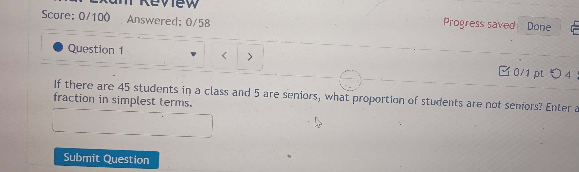 Score: 0/100 Answered: 0/58 
Progress saved Done 
Question 1 
< 
0/1 pt つ 4 ： 
If there are 45 students in a class and 5 are seniors, what proportion of students are not seniors? Enter a 
fraction in simplest terms. 
Submit Question