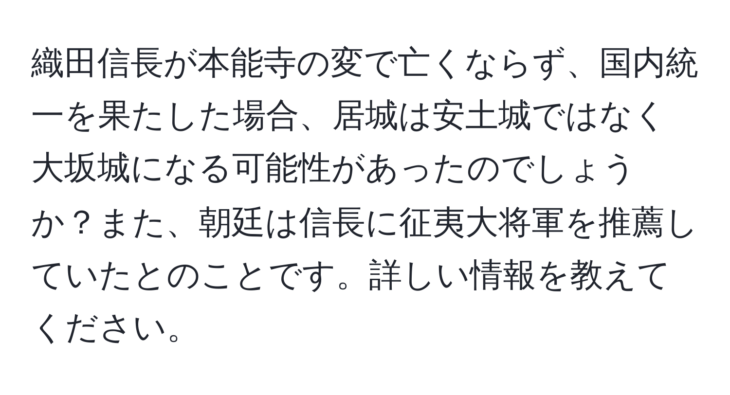 織田信長が本能寺の変で亡くならず、国内統一を果たした場合、居城は安土城ではなく大坂城になる可能性があったのでしょうか？また、朝廷は信長に征夷大将軍を推薦していたとのことです。詳しい情報を教えてください。