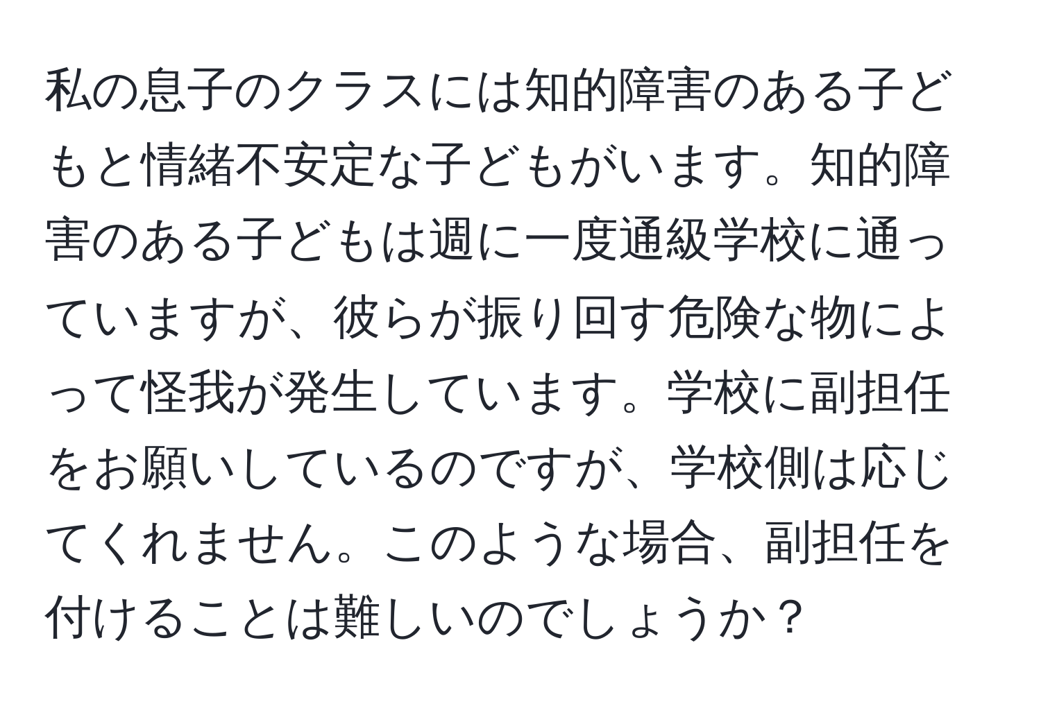 私の息子のクラスには知的障害のある子どもと情緒不安定な子どもがいます。知的障害のある子どもは週に一度通級学校に通っていますが、彼らが振り回す危険な物によって怪我が発生しています。学校に副担任をお願いしているのですが、学校側は応じてくれません。このような場合、副担任を付けることは難しいのでしょうか？