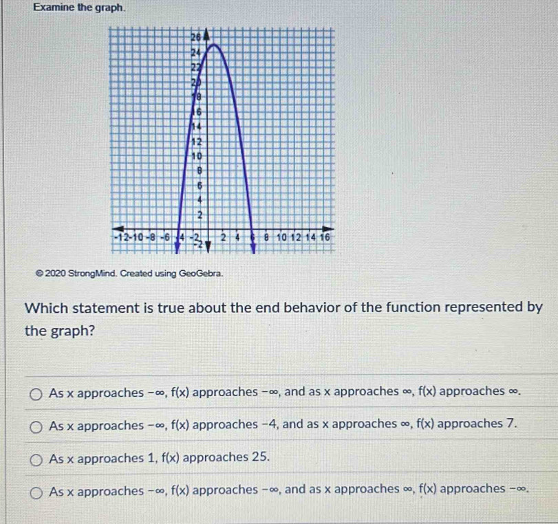 Examine the graph.
© 2020 StrongMind. Created using GeoGebra.
Which statement is true about the end behavior of the function represented by
the graph?
As x approaches -∞, f(x) approaches −∞, and as x approaches ∞, f(x) approaches ∞.
As x approaches -∞, f(x) approaches -4, and as x approaches ∞, f(x) approaches 7.
As x approaches 1, f(x) approaches 25.
As x approaches −∞, f(x) approaches −∞, and as x approaches ∞, f(x) approaches −∞.