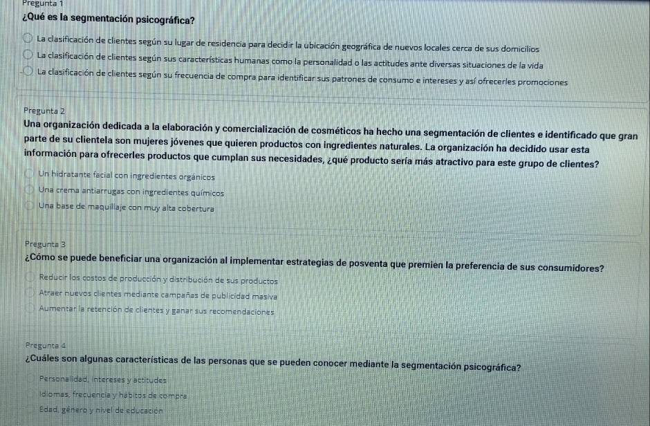 Pregunta 1
¿Qué es la segmentación psicográfica?
La clasificación de clientes según su lugar de residencia para decidir la ubicación geográfica de nuevos locales cerca de sus domicilios
La clasificación de clientes según sus características humanas como la personalidad o las actitudes ante diversas situaciones de la vida
La clasificación de clientes según su frecuencia de compra para identificar sus patrones de consumo e intereses y así ofrecerles promociones
Pregunta 2
Una organización dedicada a la elaboración y comercialización de cosméticos ha hecho una segmentación de clientes e identificado que gran
parte de su clientela son mujeres jóvenes que quieren productos con ingredientes naturales. La organización ha decidido usar esta
información para ofrecerles productos que cumplan sus necesidades, ¿qué producto sería más atractivo para este grupo de clientes?
Un hidratante facial con ingredientes orgánicos
Una crema antiarrugas con ingredientes químicos
Una base de maquillaje con muy alta cobertura
Pregunta 3
¿Cómo se puede beneficiar una organización al implementar estrategias de posventa que premien la preferencia de sus consumidores?
Reducir los costos de producción y distribución de sus productos
Atraer nuevos clientes mediante campañas de publicidad masiva
Aumentar la retención de clientes y ganar sus recomendaciones
Pregunta 4
¿Cuáles son algunas características de las personas que se pueden conocer mediante la segmentación psicográfica?
Personalidad, intereses y actitudes
Idiomas, frecuencia y hábitos de compra
Edad, género y nível de educación