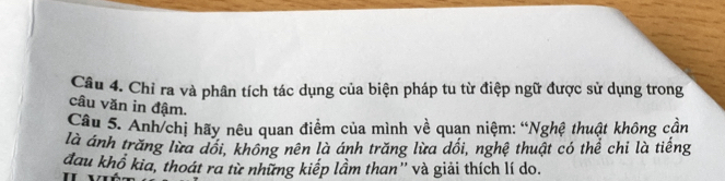 Chỉ ra và phân tích tác dụng của biện pháp tu từ điệp ngữ được sử dụng trong 
câu văn in đậm. 
Câu 5. Anh/chị hãy nêu quan điểm của mình về quan niệm: “Nghệ thuật không cần 
là ánh trăng lừa dổi, không nên là ánh trăng lừa dối, nghệ thuật có thể chi là tiếng 
đau khổ kia, thoát ra từ những kiếp lầm than'' và giải thích lí do.