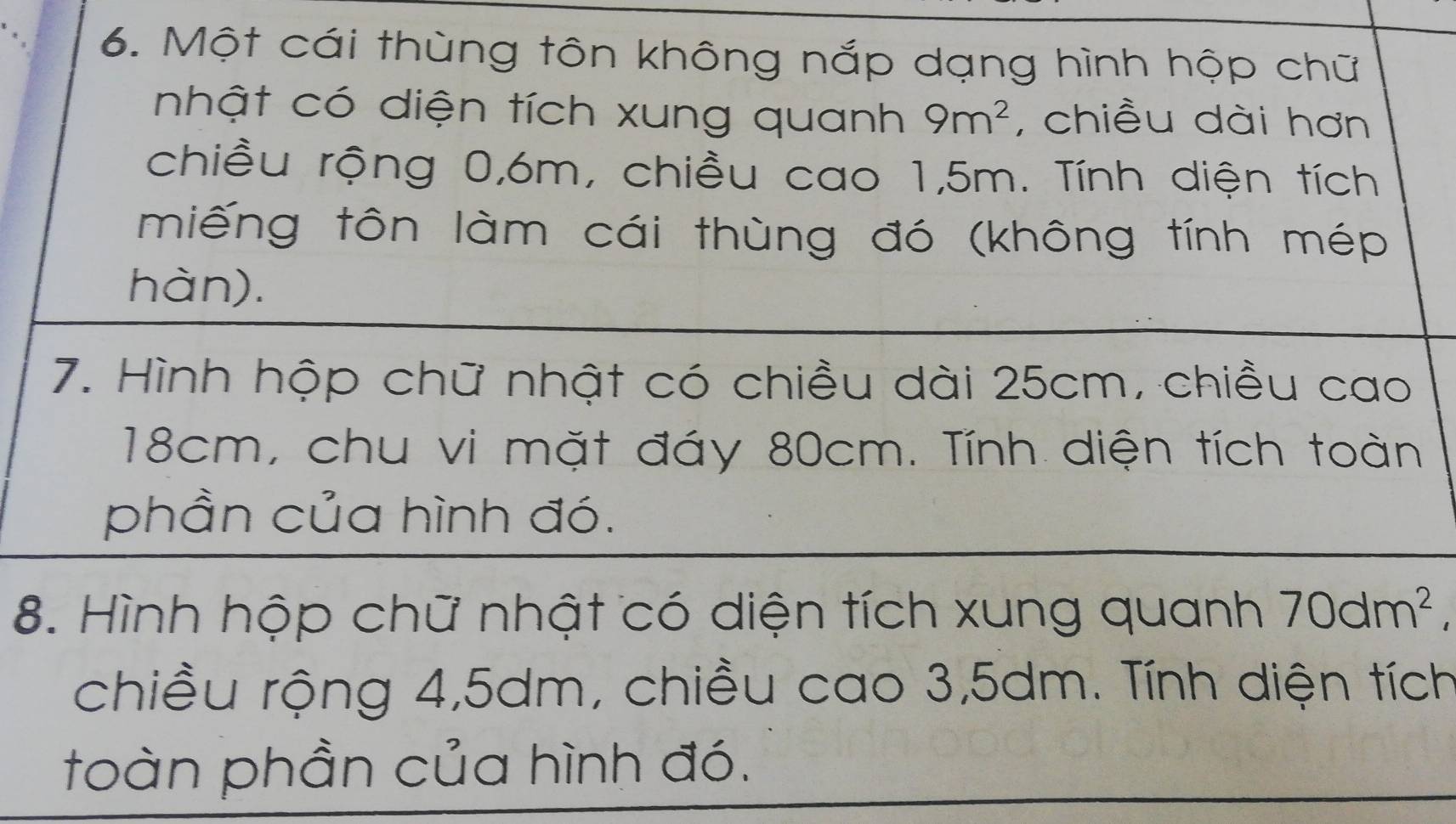 Một cái thùng tôn không nắp dạng hình hộp chữ 
nhật có diện tích xung quanh 9m^2 , chiều dài hơn 
chiều rộng 0, 6m, chiều cao 1,5m. Tính diện tích 
miếng tôn làm cái thùng đó (không tính mép 
hàn). 
7. Hình hộp chữ nhật có chiều dài 25cm, chiều cao
18cm, chu vi mặt đáy 80cm. Tính diện tích toàn 
phần của hình đó. 
8. Hình hộp chữ nhật có diện tích xung quanh 70dm^2, 
chiều rộng 4, 5dm, chiều cao 3,5dm. Tính diện tích 
toàn phần của hình đó.