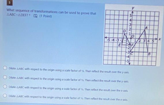 What sequence of transformations can be used to prove that
△ ABCsim △ DEF ? * (1 Point)
Dilate △ ABC with respect to the origin using a scale factor of ½. Then reflect the result over the y-axis.
Dilate △ ABC with respect to the origin using a scale factor of ½. Then reflect the result over the y-axis.
Dilate △ ABC with respect to the origin using a scale factor of ½. Then reflect the result over the x-axis.
Dilate △ ABC with respect to the origin using a scale factor of ½. Then reflect the result over the x-axis.