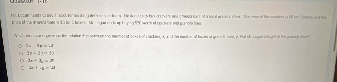 Cuestion 1-18
Mr. Logan needs to buy snacks for his daughter's soccer team. He decides to buy crackers and granola bars at a local grocery store. The price of the crackers is $9 for 3 bares, and the
price of the granola bars is $6 for 3 boxes. Mr. Logan ends up buying $20 worth of crackers and granola bars
Which equation represents the relationship between the number of boxes of crackers, x, and the number of boxes of granola bars, y, that Mr. Logan bought at the grocery store?
3x+2y=20
2x+2y=20
2x+3y=20
3x+3y=20