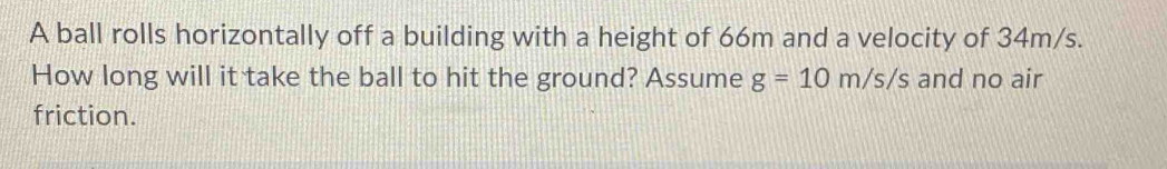 A ball rolls horizontally off a building with a height of 66m and a velocity of 34m/s. 
How long will it take the ball to hit the ground? Assume g=10m/s/s and no air 
friction.