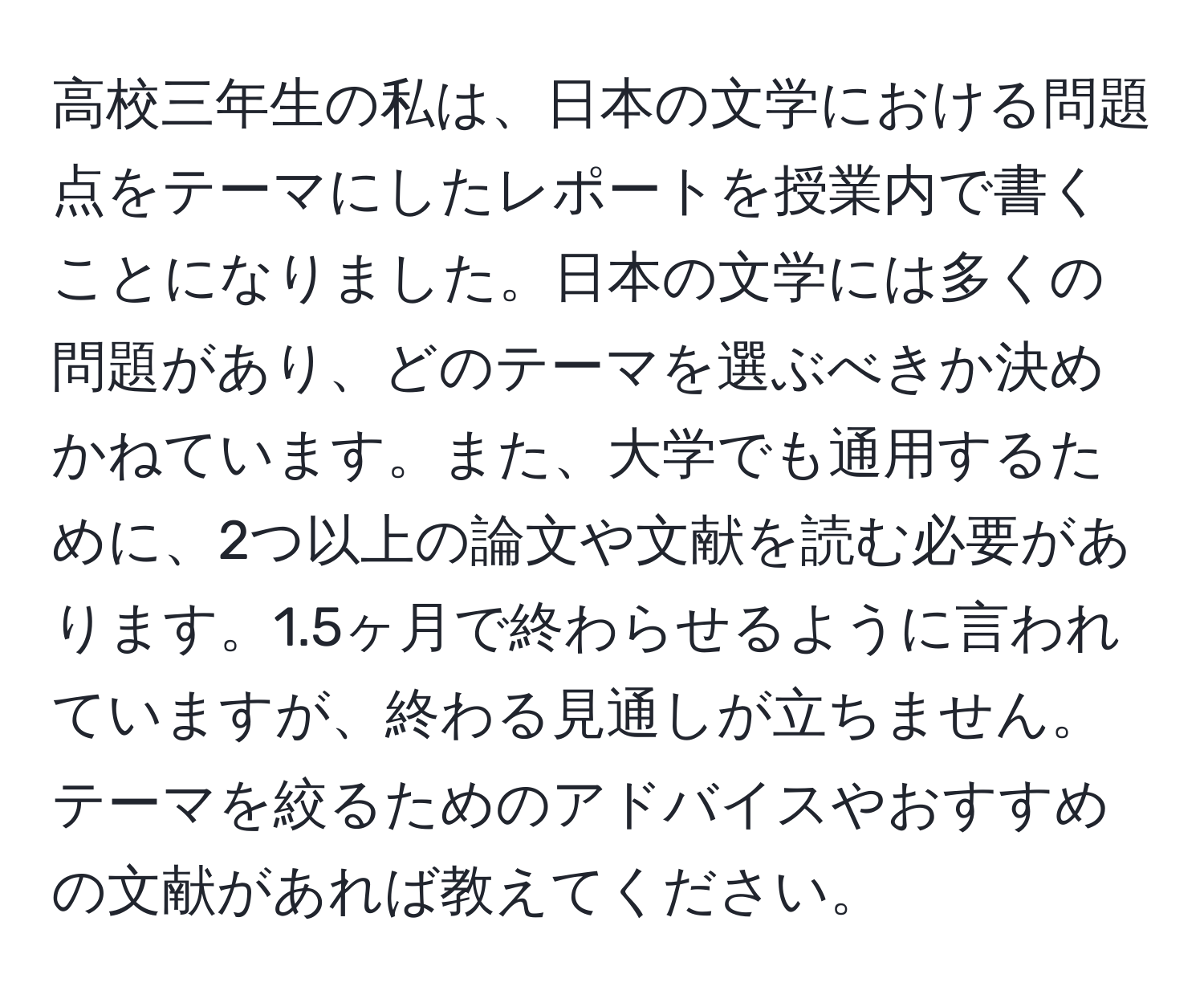 高校三年生の私は、日本の文学における問題点をテーマにしたレポートを授業内で書くことになりました。日本の文学には多くの問題があり、どのテーマを選ぶべきか決めかねています。また、大学でも通用するために、2つ以上の論文や文献を読む必要があります。1.5ヶ月で終わらせるように言われていますが、終わる見通しが立ちません。テーマを絞るためのアドバイスやおすすめの文献があれば教えてください。