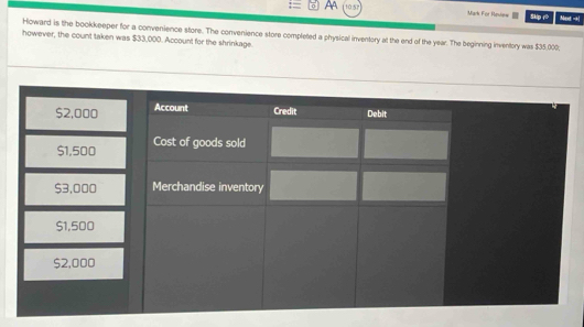 Aa 10.57 Mark For Review Skip rò Mext -| 
Howard is the bookkeeper for a convenience store. The convenience store completed a physical inventory at the end of the year. The beginning inventory was $35,000. 
however, the count taken was $33,000. Account for the shrinkage.