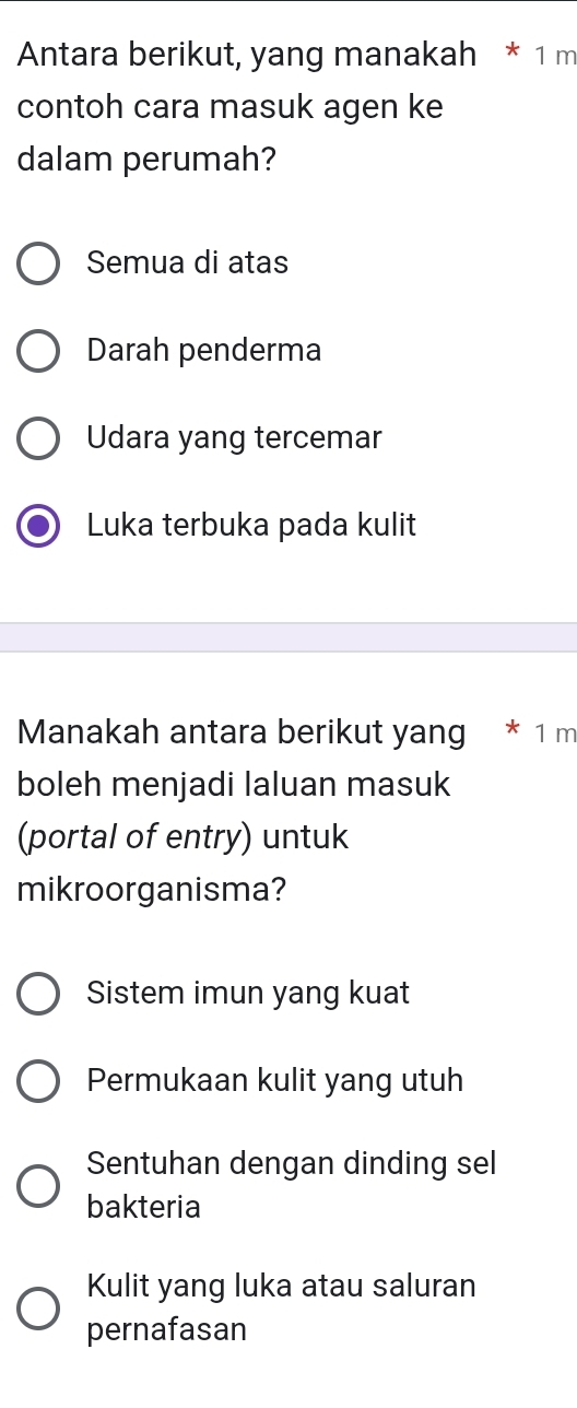 Antara berikut, yang manakah * 1 m
contoh cara masuk agen ke
dalam perumah?
Semua di atas
Darah penderma
Udara yang tercemar
Luka terbuka pada kulit
Manakah antara berikut yang * 1 m
boleh menjadi laluan masuk
(portal of entry) untuk
mikroorganisma?
Sistem imun yang kuat
Permukaan kulit yang utuh
Sentuhan dengan dinding sel
bakteria
Kulit yang luka atau saluran
pernafasan