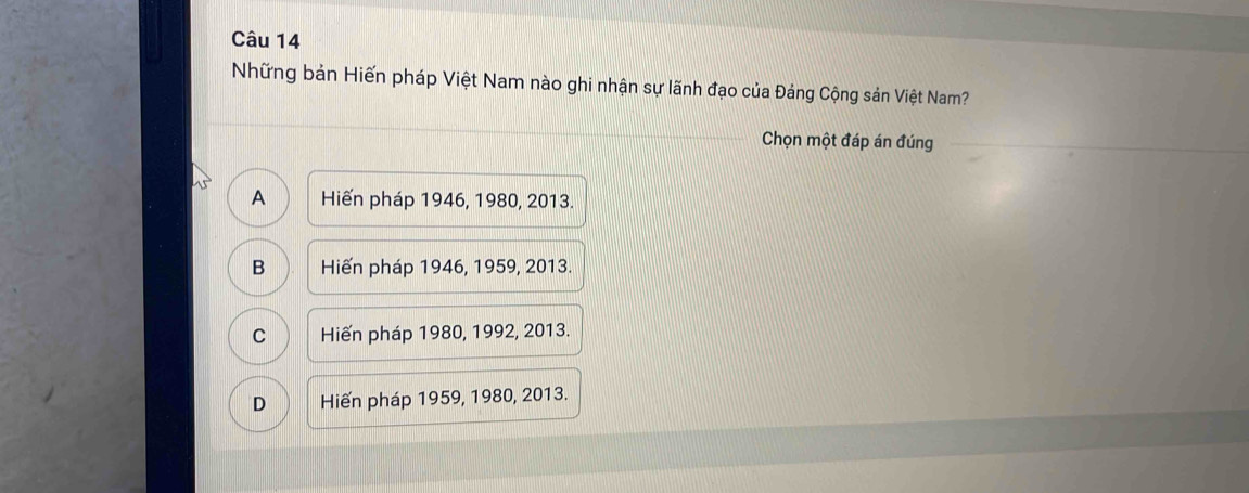 Những bản Hiến pháp Việt Nam nào ghi nhận sự lãnh đạo của Đảng Cộng sản Việt Nam?
_
Chọn một đáp án đúng_
A Hiến pháp 1946, 1980, 2013.
B Hiến pháp 1946, 1959, 2013.
C Hiến pháp 1980, 1992, 2013.
D Hiến pháp 1959, 1980, 2013.