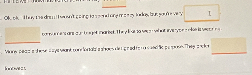 He is a weir-known us 
. Ok, ok, I'll buy the dress! I wasn't going to spend any money today, but you're very I 
consumers are our target market. They like to wear what everyone else is wearing. 
. Many people these days want comfortable shoes designed for a specific purpose. They prefer 
footwear.